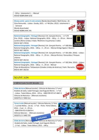 - 102 p. : totamente il ; . - Mensal
050:82-9(084) BAN 3/16
Disney comix : para rir esta semana [Banda desenhada] / Walt Disney ; dir.
Clara Raimundo. - Lisboa : Goody, 2015. - n.º 48 (Out. 2013) : totalmente il.
- Semanal
[Banda desenhada]
050:82-9(084) WAL DIS
National Geographic : Portugal [Revista] / dir. Gonçalo Pereira. - n.º 179
(Fev. 2016). - Lisboa : National Geographic, 2016. - 106 p. : il. ; 29 cm. - Mensal
Londres (Reino Unido) / Visão / Mulheres muçulmanas / Lobos
050:91 NAT 179/16
National Geographic : Portugal [Revista] / dir. Gonçalo Pereira. - n.º 180 (Mar. 2016). - Lisboa :
National Geographic, 2016. - 106 p. : il. ; 29 cm. – Mensal Antigo Egipto / Abutres
050:91 NAT 180/16
National Geographic : Portugal [Revista] / dir. Gonçalo Pereira. - n.º 181 (Abr. 2016). - Lisboa :
National Geographic, 2016. - 106 p. : il. ; 29 cm. – Mensal Árctico / Genocídios / Parques
urbanos
050:91 NAT 181/16
National Geographic : Portugal [Revista] / dir. Gonçalo Pereira. - n.º 182 (Mai. 2016). - Lisboa :
National Geographic, 2016. - 106 p. : il. ; 29 cm. - Mensal
Filipe da Macedónia / Yellowstone (Estados Unidos da América) / Haiti / Borracha
050:91 NAT 182/16
Manuais
Ciências Naturais
Clube da terra [Manual escolar] : Ciências da Natureza, 5.º ano /
Anabela de Sales, Isabel Portugal, José Augusto Morim. - 1.ª ed.
- Lisboa : Texto Editora, 2014. - 223 p. - ISBN 978-972-47-4867-2
Ciências da Natureza -- [Manuais escolares]
502(075) 5.º ANO CLU
Terra à vista [Manual escolar] : Ciências Naturais, 5.º Ano
/ Lucinda Motta... [et al]. - 1.ª ed. - Porto : Porto Editora,
2016. - 2 vol. : il. ; 29 cm.
- ISBN 978-972-0-20679-4
Ciências Naturais -- [Manuais escolares]
502(075) 5.º ANO TER
Clube da terra [Manual escolar] : Ciências da Natureza, 6.º ano /
Anabela de Sales, Isabel Portugal, José Augusto Morim.
- 1.ª ed. - Lisboa : Texto Editora, 2015. - 240 p.
 
