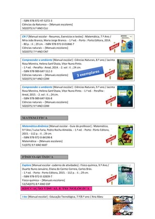 - ISBN 978-972-47-5272-3
Ciências da Natureza -- [Manuais escolares]
502(075) 6.º ANO CLU
CN 7 [Manual escolar - Resumos, Exerxícios e testes] : Matemática, 7.º Ano /
Mria João Branco, Maria Jorge Branco. - 1.ª ed. - Porto : Porto Editora, 2014.
- 80 p. : il. ; 29 cm. - ISBN 978-972-0-01868-7
Ciências naturais -- [Manuais escolares]
502(075) 7.º ANO CN7
Compreender o ambiente [Manual escolar] : Ciências Naturais, 8.º ano / Jacinta
Rosa Moreira, Helena Sant'Ovaia, Vitor Nuno Pinto.
- 1.ª ed. - Perafita : Areal, 2014. - 2. vol : il. ; 24 cm.
- ISBN 978-989-647-512-3
Ciências naturais -- [Manuais escolares]
502(075) 8.º ANO COM
Compreender o ambiente [Manual escolar] : Ciências Naturais, 9.º ano / Jacinta
Rosa Moreira, Helena Sant'Ovaia, Vitor Nuno Pinto. - 1.ª ed. - Perafita :
Areal, 2015. - 2. vol : il. ; 24 cm.
- ISBN 978-989-647-926-8
Ciências naturais -- [Manuais escolares]
502(075) 9.º ANO COM
Matemática
Matemática dinâmica [Manual escolar - Guia do professor] : Matemática,
9.º Ano / Luísa Faria, Pedro Rocha Almeida. - 1.ª ed. - Porto : Porto Editora,
2015. - 112 p. : il. ; 29 cm.
- ISBN 978-972-0-84198-8
Matemática -- [Manuais escolares]
51(075) 9.º ANO MAT
Físico-Química
Explora [Manual escolar -caderno de atividades] : Físico-química, 9.º Ano /
Duarte Nuno Januário, Eliana do Carmo Correia, Carlos Brás.
- 1.ª ed. - Porto : Porto Editora, 2015. - 112 p. : il. ; 29 cm.
- ISBN 978-972-0-32839-7
Físico-química -- [Manuais escolares]
53/54(075) 8.º ANO EXP
Educação Visual e Tecnológica
i-tec [Manual escolar] : Educação Tecnológica, 7.º/8.º ano / Ana Abeu
 