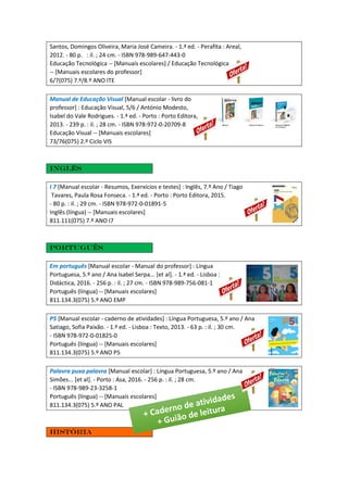 Santos, Domingos Oliveira, Maria José Cameira. - 1.ª ed. - Perafita : Areal,
2012. - 80 p. : il. ; 24 cm. - ISBN 978-989-647-443-0
Educação Tecnológica -- [Manuais escolares] / Educação Tecnológica
-- [Manuais escolares do professor]
6/7(075) 7.º/8.º ANO ITE
Manual de Educação Visual [Manual escolar - livro do
professor] : Educação Visual, 5/6 / António Modesto,
Isabel do Vale Rodrigues. - 1.ª ed. - Porto : Porto Editora,
2013. - 239 p. : il. ; 28 cm. - ISBN 978-972-0-20709-8
Educação Visual -- [Manuais escolares]
73/76(075) 2.º Ciclo VIS
Inglês
I 7 [Manual escolar - Resumos, Exerxícios e testes] : Inglês, 7.º Ano / Tiago
Tavares, Paula Rosa Fonseca. - 1.ª ed. - Porto : Porto Editora, 2015.
- 80 p. : il. ; 29 cm. - ISBN 978-972-0-01891-5
Inglês (língua) -- [Manuais escolares]
811.111(075) 7.º ANO I7
Português
Em português [Manual escolar - Manual do professor] : Língua
Portuguesa, 5.º ano / Ana Isabel Serpa... [et al]. - 1.ª ed. - Lisboa :
Didáctica, 2016. - 256 p. : il. ; 27 cm. - ISBN 978-989-756-081-1
Português (língua) -- [Manuais escolares]
811.134.3(075) 5.º ANO EMP
P5 [Manual escolar - caderno de atividades] : Língua Portuguesa, 5.º ano / Ana
Satiago, Sofia Paixão. - 1.ª ed. - Lisboa : Texto, 2013. - 63 p. : il. ; 30 cm.
- ISBN 978-972-0-01825-0
Português (língua) -- [Manuais escolares]
811.134.3(075) 5.º ANO P5
Palavra puxa palavra [Manual escolar] : Língua Portuguesa, 5.º ano / Ana
Simões... [et al]. - Porto : Asa, 2016. - 256 p. : il. ; 28 cm.
- ISBN 978-989-23-3258-1
Português (língua) -- [Manuais escolares]
811.134.3(075) 5.º ANO PAL
História
 