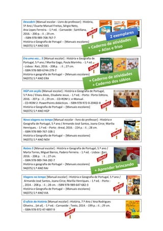 Descobrir [Manual escolar - Livro do professor] : História,
5º Ano / Duarte Manuel Freitas, Sérgio Neto,
Ana Lopes Ferreira. - 1.ª ed. - Carnaxide : Santillana,
2016. - 200 p. : il. ; 29 cm.
- ISBN 978-989-708-767-7
História e Geografia de Porugal -- [Manuais escolares]
94(075) 5.º ANO DES
Era uma vez... 5 [Manual escolar] : História e Geografia de
Portugal, 5.º ano / Marília Gago, Paula Marinho. - 1.ª ed.
- Lisboa : Raiz, 2016. - 208 p. : il. ; 27 cm.
- ISBN 978-989-6744-279-7
História e geografia de Portugal -- [Manuais escolares]
94(075) 5.º ANO ERA
HGP em acção [Manual escolar] : História e Geografia de Portugal,
5.º Ano / Eliseu Alves, Elisabete Jesus. - 1.ª ed. - Porto : Porto Editora,
2016. - 207 p. : il. ; 29 cm. - CD-ROM 1: e-Manual.
- CD-ROM 2: PowerPoints didácticos. - ISBN 978-972-0-20402-8
História e Geografia de Portugal -- [Manuais escolares]
94(075) 5.º ANO HGP
Novo viagens no tempo [Manual escolar - livro do professor] : História e
Geografia de Portugal, 5.º ano / Armando José Santos, Joana Circe; Marília
Henriques. - 1.ª ed. - Porto : Areal, 2016. - 224 p. : il. ; 28 cm.
- ISBN 978-989-767-108-1
História e Geografia de Portugal -- [Manuais escolares]
94(075) 5.º ANO NOV
Raízes 5 [Manual escolar] : História e Geografia de Portugal, 5.º ano /
Marta Torres, Miguel Barros, Padero Ferreira. - 1.ª ed. - Lisboa : Raiz,
2016. - 208 p. : il. ; 27 cm.
- ISBN 978-989-744-282-7
História e geografia de Portugal -- [Manuais escolares]
94(075) 5.º ANO RAI
Viagens no tempo [Manual escolar] : História e Geografia de Portugal, 5.º ano /
Armando José Santos, Joana Circe; Marília Henriques. - 1.ª ed. - Porto :
, 2014. - 208 p. : il. ; 28 cm. - ISBN 978-989-647-682-3
História e Geografia de Portugal -- [Manuais escolares]
94(075) 5.º ANO VIA
O oficio da história [Manual escolar] : História, 7.º Ano / Ana Rodrigues
Oliveira... [et al]. - 1.ª ed. - Carnaxide : Texto, 2014. - 199 p. : il. ; 29 cm.
- ISBN 978-972-47-4897-9
 