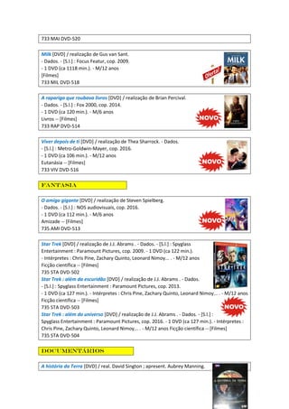733 MAI DVD-520
Milk [DVD] / realização de Gus van Sant.
- Dados. - [S.l.] : Focus Featur, cop. 2009.
- 1 DVD (ca 1118 min.). - M/12 anos
[Filmes]
733 MIL DVD-518
A rapariga que roubava livros [DVD] / realização de Brian Percival.
- Dados. - [S.l.] : Fox 2000, cop. 2014.
- 1 DVD (ca 120 min.). - M/6 anos
Livros -- [Filmes]
733 RAP DVD-514
Viver depois de ti [DVD] / realização de Thea Sharrock. - Dados.
- [S.l.] : Metro-Goldwin-Mayer, cop. 2016.
- 1 DVD (ca 106 min.). - M/12 anos
Eutanásia -- [Filmes]
733 VIV DVD-516
Fantasia
O amigo gigante [DVD] / realização de Steven Spielberg.
- Dados. - [S.l.] : NOS audiovisuais, cop. 2016.
- 1 DVD (ca 112 min.). - M/6 anos
Amizade -- [Filmes]
735 AMI DVD-513
Star Trek [DVD] / realização de J.J. Abrams . - Dados. - [S.l.] : Spyglass
Entertainment : Paramount Pictures, cop. 2009. - 1 DVD (ca 122 min.).
- Intérpretes : Chris Pine, Zachary Quinto, Leonard Nimoy... . - M/12 anos
Ficção científica -- [Filmes]
735 STA DVD-502
Star Trek : além da escuridão [DVD] / realização de J.J. Abrams . - Dados.
- [S.l.] : Spyglass Entertainment : Paramount Pictures, cop. 2013.
- 1 DVD (ca 127 min.). - Intérpretes : Chris Pine, Zachary Quinto, Leonard Nimoy... . - M/12 anos
Ficção científica -- [Filmes]
735 STA DVD-503
Star Trek : além do universo [DVD] / realização de J.J. Abrams . - Dados. - [S.l.] :
Spyglass Entertainment : Paramount Pictures, cop. 2016. - 1 DVD (ca 127 min.). - Intérpretes :
Chris Pine, Zachary Quinto, Leonard Nimoy... . - M/12 anos Ficção científica -- [Filmes]
735 STA DVD-504
Documentários
A história da Terra [DVD] / real. David Sington ; apresent. Aubrey Manning.
 