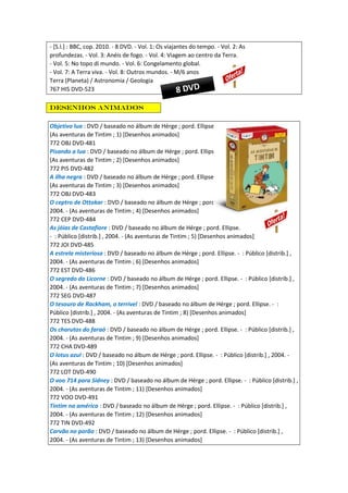 - [S.l.] : BBC, cop. 2010. - 8 DVD. - Vol. 1: Os viajantes do tempo. - Vol. 2: As
profundezas. - Vol. 3: Anéis de fogo. - Vol. 4: Viagem ao centro da Terra.
- Vol. 5: No topo di mundo. - Vol. 6: Congelamento global.
- Vol. 7: A Terra viva. - Vol. 8: Outros mundos. - M/6 anos
Terra (Planeta) / Astronomia / Geologia
767 HIS DVD-523
Desenhos animados
Objetivo lua : DVD / baseado no álbum de Hérge ; pord. Ellipse. - : Público [distrib.] , 2004. -
(As aventuras de Tintim ; 1) [Desenhos animados]
772 OBJ DVD-481
Pisando a lua : DVD / baseado no álbum de Hérge ; pord. Ellipse. - : Público [distrib.] , 2004. -
(As aventuras de Tintim ; 2) [Desenhos animados]
772 PIS DVD-482
A ilha negra : DVD / baseado no álbum de Hérge ; pord. Ellipse. - : Público [distrib.] , 2004. -
(As aventuras de Tintim ; 3) [Desenhos animados]
772 OBJ DVD-483
O ceptro de Ottokar : DVD / baseado no álbum de Hérge ; pord. Ellipse. - : Público [distrib.] ,
2004. - (As aventuras de Tintim ; 4) [Desenhos animados]
772 CEP DVD-484
As jóias de Castafiore : DVD / baseado no álbum de Hérge ; pord. Ellipse.
- : Público [distrib.] , 2004. - (As aventuras de Tintim ; 5) [Desenhos animados]
772 JOI DVD-485
A estrela misteriosa : DVD / baseado no álbum de Hérge ; pord. Ellipse. - : Público [distrib.] ,
2004. - (As aventuras de Tintim ; 6) [Desenhos animados]
772 EST DVD-486
O segredo do Licorne : DVD / baseado no álbum de Hérge ; pord. Ellipse. - : Público [distrib.] ,
2004. - (As aventuras de Tintim ; 7) [Desenhos animados]
772 SEG DVD-487
O tesouro de Rackham, o terrível : DVD / baseado no álbum de Hérge ; pord. Ellipse. - :
Público [distrib.] , 2004. - (As aventuras de Tintim ; 8) [Desenhos animados]
772 TES DVD-488
Os charutos do faraó : DVD / baseado no álbum de Hérge ; pord. Ellipse. - : Público [distrib.] ,
2004. - (As aventuras de Tintim ; 9) [Desenhos animados]
772 CHA DVD-489
O lotus azul : DVD / baseado no álbum de Hérge ; pord. Ellipse. - : Público [distrib.] , 2004. -
(As aventuras de Tintim ; 10) [Desenhos animados]
772 LOT DVD-490
O voo 714 para Sidney : DVD / baseado no álbum de Hérge ; pord. Ellipse. - : Público [distrib.] ,
2004. - (As aventuras de Tintim ; 11) [Desenhos animados]
772 VOO DVD-491
Tintim na américa : DVD / baseado no álbum de Hérge ; pord. Ellipse. - : Público [distrib.] ,
2004. - (As aventuras de Tintim ; 12) [Desenhos animados]
772 TIN DVD-492
Carvão no porão : DVD / baseado no álbum de Hérge ; pord. Ellipse. - : Público [distrib.] ,
2004. - (As aventuras de Tintim ; 13) [Desenhos animados]
 