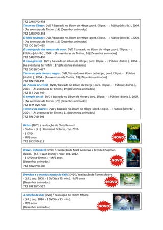 772 CAR DVD-493
Tintim no Tibete : DVD / baseado no álbum de Hérge ; pord. Ellipse. - : Público [distrib.] , 2004.
- (As aventuras de Tintim ; 14) [Desenhos animados]
772 CAR DVD-494
O ídolo roubado : DVD / baseado no álbum de Hérge ; pord. Ellipse. - : Público [distrib.] , 2004.
- (As aventuras de Tintim ; 15) [Desenhos animados]
772 IDO DVD-495
O caranguejo das tenazes de ouro : DVD / baseado no álbum de Hérge ; pord. Ellipse. - :
Público [distrib.] , 2004. - (As aventuras de Tintim ; 16) [Desenhos animados]
772 CAR DVD-496
O caso girassol : DVD / baseado no álbum de Hérge ; pord. Ellipse. - : Público [distrib.] , 2004. -
(As aventuras de Tintim ; 17) [Desenhos animados]
772 CAS DVD-497
Tintim no país do ouro negro : DVD / baseado no álbum de Hérge ; pord. Ellipse. - : Público
[distrib.] , 2004. - (As aventuras de Tintim ; 18) [Desenhos animados]
772 TIN DVD-498
As 7 bolas de cristal : DVD / baseado no álbum de Hérge ; pord. Ellipse. - : Público [distrib.] ,
2004. - (As aventuras de Tintim ; 19) [Desenhos animados]
772 SET DVD-499
O templo do sol : DVD / baseado no álbum de Hérge ; pord. Ellipse. - : Público [distrib.] , 2004.
- (As aventuras de Tintim ; 20) [Desenhos animados]
772 TEM DVD-500
Tintim e os pícaros : DVD / baseado no álbum de Hérge ; pord. Ellipse. - : Público [distrib.] ,
2004. - (As aventuras de Tintim ; 21) [Desenhos animados]
772 TIN DVD-501
Bichos [DVD] / realização de Chris Renaud.
- Dados. - [S.l.] : Universal Pictures, cop. 2016.
- 1 DVD.
- M/6 anos
772 BIC DVD-511
Brave : indomável [DVD] / realização de Mark Andrews e Brenda Chapman.
Dados. - [S.l.] : Walt Disney : Pixar, cop. 2012.
- 1 DVD (ca 90 min.). - M/6 anos
[Desenhos animados]
772 BRA DVD-506
Brendan e o mundo secreto de Kells [DVD] / realização de Tomm Moore.
- [S.l.], cop. 2008. - 1 DVD (ca 75 min.). - M/6 anos
[Desenhos animados]
772 BRE DVD-522
A canção do mar [DVD] / realização de Tomm Moore.
- [S.l.], cop. 2014. - 1 DVD (ca 93 min.).
- M/6 anos
[Desenhos animados]
 