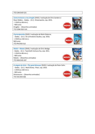 772 CAN DVD-521
Como treinares o teu dragão [DVD] / realização de Chris Sanders e
Dean DeBois. - Dados. - [S.l.] : Dreamworks, cop. 2015.
- 1 DVD (ca 98 min.).
- M/6 anos
Dragões -- [Desenhos animados]
772 COM DVD-510
O principezinho [DVD] / realização de Mark Osborne.
- Dados. - [S.l.] : On animations Studios, cop. 2016.
- 2 DVD (ca 102 min.).
M/6 anos
772 PRI DVD-512
Robôs = Robots [DVD] / realização de Chris Wedge.
- Dados. - [S.l.] : Twentieth Century Fox, cop. 2011.
- 1 DVD (ca 86 min.).
- M/6 anos
Robots -- [Desenhos animados]
772 ROB DVD-507
A viagem de Arlo = The good dinosaur [DVD] / realização de Peter Sohn.
- Dados. - [S.l.] : Walt Disney : Pixar, cop. 2016.
- 1 DVD (ca 104 min.).
- M/6 anos
Dinossauros -- [Desenhos animados]
772 VIA DVD-505
 