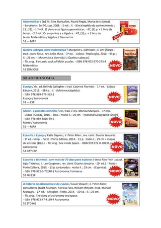 Matemáticas / [ed. lit. Àlex Biancafort, Ricard Regàs, Marta de la Serna].
- Barcelona : Sol 90, cop. 2008. - 2 vol. : il. - (Enciclopédia do conhecimento ;
21 ; 22). - 1.º vol.: O plano e as figuras geométricas. - 47, [1] p. + 1 livro de
testes. - 2.º vol.: Os conjuntos e a álgebra. - 47, [1] p. + 1 livro de
testes Matemática / Álgebra / Geometria
51 --- MAT
Quebra-cabeças sobre matemática / Margaret C. Edmiston ; il. Jim Sharpe ;
trad. Joana Rosa ; rev. Leão Mata. - 3ª ed.. - Lisboa : Replicação, 2010. - 95 p. :
il. ; 21 cm. - (Matemática divertida) ; (Quebra-cabeças).
- Tít. orig.: Fantastic book of Math puzzles. - ISBN 978-972-570-273-4
Matemática
51 EDM QUE
52 Astronomia
Espaço / dir. ed. Belinda Gallagher ; trad. Catarina Florindo. - 1.ª ed. - Lisboa :
Edicare, 2015. - 384 p. : il. - (Mini enciclopédia).
- ISBN 978-989-679-353-1
Espaço / Astronomia
52 --- ESP
Marte : o planeta vermelho / ed., trad. e rev. Mónica Marques. - 1ª imp.
- Lisboa : Goody, 2016. - 30 p. : muito il. ; 26 cm. - (National Geographic júnior).
- ISBN 978-989-8826-69-5
Marte / Astronomia
52 --- MAR
Espreita o Espaço / Katie Daynes ; il. Peter Allen ; rev. cient. Duarte Januário.
- 1ª ed. reimp. - Porto : Porto Editora, 2014. - 15 p. : todo il. ; 29 cm + mapas
de estrelas (18 p.). - Tít. orig.: See inside Space. - ISBN 978-972-0-70236-4
Astronomia
52 DAY ESP
Espreita o Universo : com mais de 70 abas para explorar / texto Alex Frith ; adapt.
Lígia Teixeira ; il. Lee Cosgrove ; rev. cient. Duarte Januário. - [1ª ed.]. - Porto :
Porto Editora, 2015. - 13 p. cartonadas : muito il. ; 29 cm. - (Espreita).
- ISBN 978-972-0-70240-1 Astronomia / Universo
52 FRI ESP
A história da astronomia e do espaço / Louie Stowell ; il. Peter Allen ;
consultores Stuart Atkinson, Patricia Fara, William Whyatt ; trad. Manuel
Marques. - 2.ª ed. - Alfragide : Texto, 2014. - 104 p. : il. ; 23 cm.
- Tít. orig.: The story of astronomy and space.
- ISBN 978-972-47-4199-4 Astronomia
52 STO HIS
 