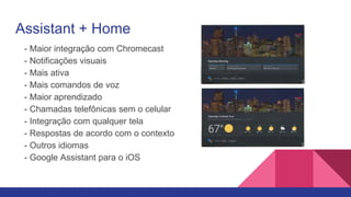 Assistant + Home
- Maior integração com Chromecast
- Notificações visuais
- Mais ativa
- Mais comandos de voz
- Maior aprendizado
- Chamadas telefônicas sem o celular
- Integração com qualquer tela
- Respostas de acordo com o contexto
- Outros idiomas
- Google Assistant para o iOS
 