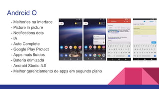 Android O
- Melhorias na interface
- Picture in picture
- Notifications dots
- IA
- Auto Complete
- Google Play Protect
- Apps mais fluídos
- Bateria otimizada
- Android Studio 3.0
- Melhor gerenciamento de apps em segundo plano
 