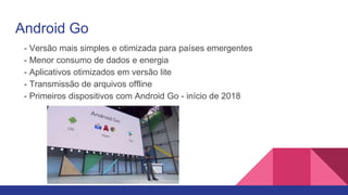 Android Go
- Versão mais simples e otimizada para países emergentes
- Menor consumo de dados e energia
- Aplicativos otimizados em versão lite
- Transmissão de arquivos offline
- Primeiros dispositivos com Android Go - início de 2018
 