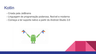 Kotlin
- Criada pela JetBrains
- Linguagem de programação poderosa, flexível e moderna
- Começa a ter suporte nativo a partir do Android Studio 3.0
 