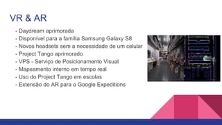 VR & AR
- Daydream aprimorada
- Disponível para a família Samsung Galaxy S8
- Novos headsets sem a necessidade de um celular
- Project Tango aprimorado
- VPS - Serviço de Posicionamento Visual
- Mapeamento interno em tempo real
- Uso do Project Tango em escolas
- Extensão do AR para o Google Expeditions
 