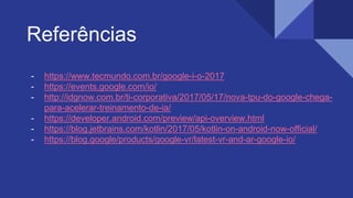 Referências
- https://www.tecmundo.com.br/google-i-o-2017
- https://events.google.com/io/
- http://idgnow.com.br/ti-corporativa/2017/05/17/nova-tpu-do-google-chega-
para-acelerar-treinamento-de-ia/
- https://developer.android.com/preview/api-overview.html
- https://blog.jetbrains.com/kotlin/2017/05/kotlin-on-android-now-official/
- https://blog.google/products/google-vr/latest-vr-and-ar-google-io/
 