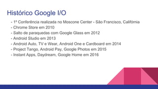 Histórico Google I/O
- 1º Conferência realizada no Moscone Center - São Francisco, Califórnia
- Chrome Store em 2010
- Salto de paraquedas com Google Glass em 2012
- Android Studio em 2013
- Android Auto, TV e Wear, Android One e Cardboard em 2014
- Project Tango, Android Pay, Google Photos em 2015
- Instant Apps, Daydream, Google Home em 2016
 