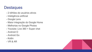 Destaques
- 2 bilhões de usuários ativos
- Inteligência artificial
- Google Lens
- Maior integração do Google Home
- Melhorias no Google Photos
- Youtube: Live 360 + Super chat
- Android O
- Android Go
- Kotlin
- VR & AR
 