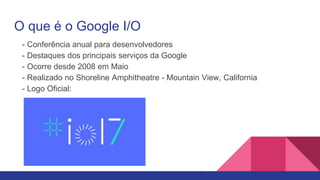 O que é o Google I/O
- Conferência anual para desenvolvedores
- Destaques dos principais serviços da Google
- Ocorre desde 2008 em Maio
- Realizado no Shoreline Amphitheatre - Mountain View, California
- Logo Oficial:
 