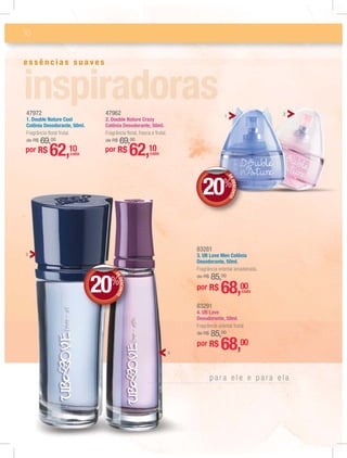 10
e s s ê n c i a s s u a v e s
p a r a e l e e p a r a e l a
por R$ 62,10cada
47972
1. Double Nature Cool
Colônia Desodorante, 50ml.
Fragrância ﬂoral frutal.
de R$ 69,00
47962
2. Double Nature Crazy
Colônia Desodorante, 50ml.
Fragrância ﬂoral, fresca e frutal.
de R$ 69,00
por R$ 62,10cada
83281
3. UB Love Men Colônia
Desodorante, 50ml.
Fragrância oriental amadeirada.
de R$ 85,00
por R$ 68,00cada
83291
4. UB Love
Desodorante, 50ml.
Fragrância oriental frutal.
de R$ 85,00
por R$ 68,00
DEDESCONTO
20%
DDEE
DEDESCONTO
20%
DDEE
21
3
4
 