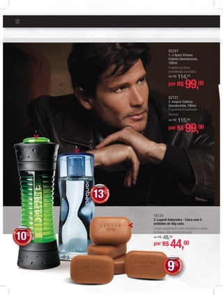 12
82341
1. J-Sport Xtreme
Colônia Desodorante,
100ml.
Fragrância cítrica
amadeirada aromática.
de R$ 114,00
por R$ 99,00
16124
3. Legend Sabonetes - Caixa com 5
unidades de 40g cada.
Limpa suavemente a pele deixando-a suave
ao toque, com aroma marcante.
de R$ 48,00
por R$ 44,00
3
1
82731
2. Aequor Colônia
Desodorante, 100ml.
Fragrância Amadeirada
Aquosa.
de R$ 115,00
por R$ 99,00
DEDESCONTO
9%
DDEE
%%
+DE
DEDESCONT
O
10%
DD
+DE
DEDESCONT
O
13%
DD
2
 