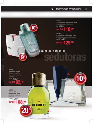 fragrâncias masculinas 13
40001
6. Neuquen Colônia
Desodorante, 100ml.
Fragrância amadeirada
herbácea.
de R$ 115,50
por R$ 92,40
80240
5. Xenium for Men Perfume, 100ml.
Fragrância amadeirada cítrica aquosa.
de R$ 144,00
por R$ 129,60
48502
4. Yitsu Colônia Desodorante, 100ml.
Fragrância fougère cítrica verde.
R$ 121,00
48683
7. Vaslui Colônia
Desodorante, 100ml.
Fragrância amadeirada
especiada.
de R$ 121,00
por R$ 108,90
por R$ 110,00
e s s ê n c i a s m a r c a n t e s
5
4
7
6
DEDESCONTO
10%
DDEE
DEDESCONTO
9%
DDEE
%
DEDESCONTO
10%
DDEE
DEDESCONTO
20%
DDEE
 