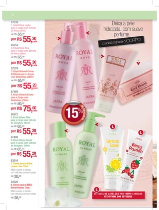 14
cuidados para o CORPO
Deixa a pele
hidratada, com suave
perfume...
5
4
6
DEDESCONTO
15%
DD
85752
2. Royal Rose Óleo
para o Corpo com Extrato
de Rosa 250ml.
de R$ 65,00
por R$ 55,20
cada
87499
6. Royal Ginger Loção
para o Corpo com Extrato
de Gengibre, 250ml.
de R$ 65,00
por R$ 55,20
cada
3
1
2
87532
1. Royal Rose Loção
para o Corpo com Extrato
de Rosa 250ml.
de R$ 65,00
por R$ 55,20
cada
87570
3. Royal Almond Creme
Esfoliante para o Corpo
com Amêndoas, 200ml.
de R$ 65,00
por R$ 55,20
cada
87489
4. Royal Almond Creme
para o Corpo com
Amêndoas, 250ml.
de R$ 89,00
por R$ 75,60cada
80372
5. Royal Ginger Óleo
para o Corpo com Extrato
de Gengibre, 250ml.
de R$ 65,00
por R$ 55,20
cada
83520
8. Creme para as Mãos
Berry Passion, 75ml.
Mãos suaves e macias,
com delicioso aroma frutado.
R$ 35,00
83510
7. Creme para as Mãos
Lemon Love, 75ml.
Mãos suaves e macias,
com delicioso aroma frutado.
R$ 35,00
8
7
DE VOLTA NO CATÁLOGO POR TEMPO LIMITADO
ATÉ O FINAL DOS ESTOQUES
DEDEEE VOVOVOLVOLTA
L
88
L
7
L
 