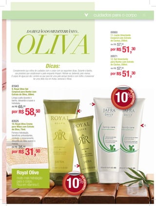 cuidados para o corpo 15
OLIVA
DAREGIÃODOMEDITERRÂNEO...
83525
10. Royal Olive Creme
para Mãos com Extrato
de Oliva, 75ml.
Fornece hidratação,
benefícios antioxidantes,
cocococooooooooooombmbmbmbmbmmmm atatatatatateeeee oooooo rerererererr sssssss ecamento,
dedededededededededededdedeedeedededeededdededeedeeiixixixiixxixxixixiixixxxananananannnnnnannnnaanannnanananannnndddddodododododododddddddodddddddddddodddoododododododododdododoo aaaaaaaaaaaaaaaaassssssssssssssssssssssssss mãmããmãmãmãmãmãmãmãããmãmããããããmããããããmmmãmãmmãmãmãmãmãmãmãmãmmm oooooososoooooosososososososososososos ssssssssssssuauauauauauaauuu vevvvvv s e
mamamamamamamammammamammammamamamaciciciciciciciciciccicciicicicic asaaasasssasasasaasasasasasasas...
dddddddddeddededede R$R$R$R$R$R$RRR$R$R$RR$R$RR$R$R$R$R$$$$ 33333333333333333333333333333333333333333333333333333333333333333333333333333333333333333333333555555555555555555555555555555555555555555555555555555555555555555555555555555555,,,,,,,,,,,,,,,,,,,,,,,,,,,,,,,,,,,,,,,,,,,,,,,,,00000000000000000000000000000
por R$ 31,50
8164381643
9. Royal Olive Gel
Corporal para Banho com
Extrato de Oliva, 200ml.
Limpa a pele durante o
banho, deixando-a suave e
hidratada.
de R$ 65,00
por R$ 58,50
Royal Olive
muito mais hidratação
para o corpo.
Rica em vitamina E.
89971
12. Gel Umectante
para Banho com Extrato
de Cactus, 250ml.
de R$ 57,00
89960
11. Loção Umectante
Corporal com Extrato
de Cactus, 250ml.
de R$ 57,00
por R$ 51,30
por R$ 51,30
Dicas:
Complemente sua rotina de cuidados com o corpo com as seguintes dicas. Durante o banho,
use produtos que condicionam a pele enquanto limpam. Hidrate-se, bebendo, pelo menos,
8 copos de água por dia. Lembre-se que para ter uma pele sempe bonita e com brilho, é essencial
ter uma dieta rica em frutas, verduras e ﬁbras.
DEDESCONTO
10%
DD
12
9
10
11
DEDESCONTO
10%
DD
 