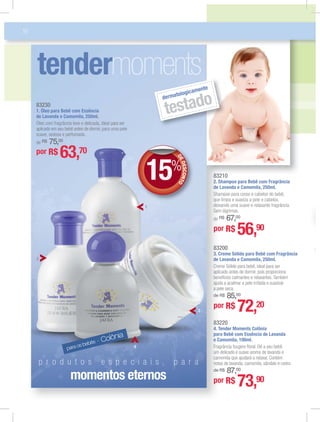 para os bebês - Colônia
83210
2. Shampoo para Bebê com Fragrância
de Lavanda e Camomila, 250ml.
Shampoo para corpo e cabelos do bebê,
que limpa e suaviza a pele e cabelos,
deixando uma suave e relaxante fragrância.
Sem lágrimas.
de R$ 67,00
por R$ 56,90
83200
3. Creme Sólido para Bebê com Fragrância
de Lavanda e Camomila, 250ml.
Creme Sólido para bebê, ideal para ser
aplicado antes de dormir, pois proporciona
benefícios calmantes e relaxantes.Também
ajuda a acalmar a pele irritada e suavizar
a pele seca.
de R$ 85,00
por R$ 72,20
212100838322
16
tender
p r o d u t o s e s p e c i a i s , p a r a
momentos eternos
83230
1. Óleo para Bebê com Essência
de Lavanda e Camomila, 250ml.
Óleo com fragrância leve e delicada, ideal para ser
aplicado em seu bebê antes de dormir, para uma pele
suave, sedosa e perfumada.
de R$ 75,00
por R$ 63,70
por R$ 73,90
83220
4. Tender Moments Colônia
para Bebê com Essência de Lavanda
e Camomila, 100ml.
Fragrância fougère ﬂoral. Dê a seu bebê
um delicado e suave aroma de lavanda e
camomila que ajudará a relaxar. Contém
notas de lavanda, camomila, sândalo e cedro.
de R$ 87,00
dermatologicamente
testado
DEDESCONTO15%DD
1
2
3
4
 