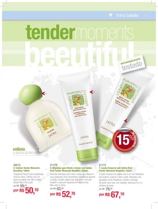 beeutiful
o aroma da ternura
colônia
dermatologicamente
testado
DEDESCONTO
15%
DD
81174
6. Shampoo para Rosto e Corpo com Geleia
Real Tender Moments Beeutiful, 250ml.
Divertido shampoo para rosto e corpo que oferece a
seus pequenos uma maravilhosa experiência durante
o banho. Contém geleia real, aloe vera e mel que
limpam e suavizam deixando um doce aroma.
Não irrita os olhos.
de R$ 62,00
81172
7. Loção Corporal com Geleia Real
Tender Moments Beeutiful, 125ml.
A loção corporal com geleia real é um rico hidratante
que acalma, suaviza e nutre a pele, deixando uma
agradável e leve fragrância. Contém manteiga
de karité, aloe vera, mel, própolis, vitaminas B e E e
proteína da aveia.
de R$ 79,00
48014
5. Colônia Tender Moments
Beeutiful, 100ml.
Fragrância Floral Frutal amadeirada.
Fresca e doce. Colônia com um
toque de geleia real. Não contém
álcool! Não irrita a pele.
de R$ 59,00
por R$ 50,10
7
por R$ 52,70 por R$ 67,10
tender
6
5
linha bebês 17
 