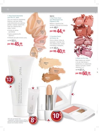 mquiagem
4. Blush em Pó, 3,8g.
Blush sedoso que mantém
a cor por mais tempo e
proporciona um acabamento
natural e luminoso. Contém
vitaminas C e E.
de R$ 67,00
(cada)
88066
Perfect Glow
88065
Terra Cotta
88064
Bronze
88062
Plum Rose
*FPS: Fator de Proteção Solar.
**Intellishield®: Complexo exclusivo JAFRA que
permite que a pele respire enquanto protege da
poluição e das mudanças climáticas.
1. Base Facial Umectante
com FPS 15*, 30ml.
Com uma mescla de ingredientes
botânicos, esta base hidrata
a pele oferecendo uma cobertura
perfeita e radiante.Acabamento
mate com cobertura leve a
média. Contém:
ayurvédicas
vitamina E
Indicado para pele normal a seca.
de R$ 52,00
(cada)
97013
Gonden
Tan
97014
Natural
Tan
97015
Ivory
97024
Shell Beige
97025
Sunny
Beige
por R$ 60,30
DEDESCONTO
10%
DDEE
4
1
3. Corretivo Facial
em Creme, 4g.
Diminui olheiras, linhas de
expressão e manchas. Com
uma cobertura leve. Contém
umectantes e hidratantes.
de R$ 45,00
(cada)
por R$ 40,50
96016
2. Eye Primer Base
para Maquiagem das
Pálpebras, 8ml.
Melhora a aparência das
sombras e prolonga sua duração.
de R$ 49,00
por R$ 44,10
96015
Deep
96013
Medium
96014
Light
2
3
por R$ 45,00
cada
cada
cada
+DE
DEDESCONT
O
13%
DD
+DE
DEDESCONT
O8%
DD
%%%
18
 