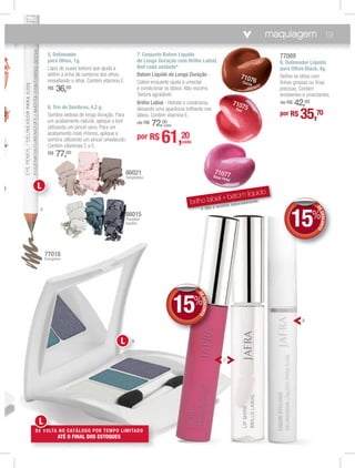 por R$ 35,70
77089
8. Delineador Líquido
para Olhos Black, 4g.
Deﬁne os olhos com
linhas grossas ou ﬁnas
precisas. Contém
emolientes e umectantes.
de R$ 42,00
brilho labial + batom líquido
* Não é vendido separadamente.
71077Rose Petal
71076Cocoa
71075Red
8
DEDESCONTO
15%
DDEE
7. Conjunto Batom Líquido
de Longa Duração com Brilho Labial,
8ml cada unidade*
Batom Líquido de Longa Duração -
Colore enquanto ajuda a umectar
e condicionar os lábios. Não escorre.
Textura agradável.
Brilho Labial - Hidrata e condiciona,
deixando uma aparência brilhante nos
lábios. Contém vitamina E.
de R$ 72,00
(cada)
por R$ 61,20
cada
7
DEDESCONTO
15%
DDEE
maquiagem 19
77018
Evergreen
86021
Temptation
86015
Paradise
Garden
5. Delineador
para Olhos, 1g.
Lápis de suave textura que ajuda a
deﬁnir a linha de contorno dos olhos,
ressaltando o olhar. Contém vitamina E.
R$ 36,00
6. Trio de Sombras, 4,2 g.
Sombra sedosa de longa duração. Para
um acabamento natural, aplique o tom
utilizando um pincel seco. Para um
acabamento mais intenso, aplique a
sombra utilizando um pincel umedecido.
Contém vitaminas C e E.
R$ 77,00
6
5
DE VOLTA NO CATÁLOGO POR TEMPO LIMITADO
ATÉ O FINAL DOS ESTOQUES
DEDEEE VOVOVOLVOLTA
L
L
6L
 
