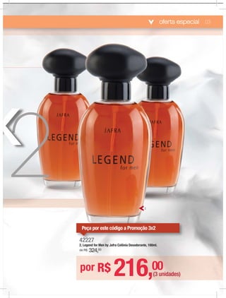 oferta especial
42227
2. Legend for Men by Jafra Colônia Desodorante, 100ml.
de R$ 324,00
por R$ 216,00
(3 unidades)
2
03
442222227
Peça por este código a Promoção 3x2
 