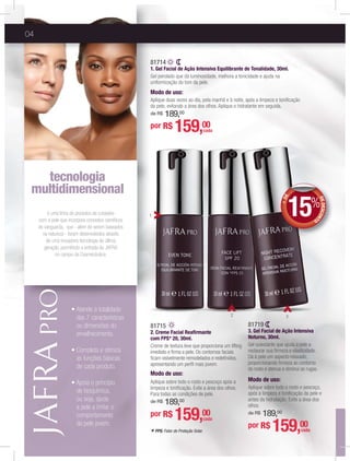 04
* FPS: Fator de Proteção Solar.
1
2 3
11é uma linha de produtos de cuidados
com a pele que incorpora conceitos cientíﬁcos
de vanguarda, que - além de serem baseados
na natureza - foram desenvolvidos através
de uma inovadora tecnologia de última
geração, permitindo a entrada da JAFRA
no campo da Cosmecêutica.
tecnologia
multidimensional
gg
das 7 características
ou dimensões do
envelhecimento.
as funções básicas
de cada produto.
de bioquímica,
ou seja, ajuda
a pele a imitar o
comportamento
da pele jovem.
+DE
DEDESCONT
O
15%
81715
2. Creme Facial Reaﬁrmante
com FPS* 20, 30ml.
Creme de textura leve que proporciona um lifting
imediato e ﬁrma a pele. Os contornos faciais
ﬁcam visivelmente remodelados e redeﬁnidos,
apresentando um perﬁl mais jovem.
Modo de uso:
Aplique sobre todo o rosto e pescoço após a
limpeza e toniﬁcação. Evite a área dos olhos.
Para todas as condições de pele.
de R$ 189,00
por R$ 159,00
cada
81719
3. Gel Facial de Ação Intensiva
Noturno, 30ml.
Gel suavizante que ajuda a pele a
restaurar sua ﬁrmeza e elasticidade.
Dá à pele um aspecto relaxado,
proporcionando ﬁrmeza ao contorno
do rosto e atenua e diminui as rugas.
Modo de uso:
Aplique sobre todo o rosto e pescoço,
após a limpeza e toniﬁcação da pele e
antes da hidratação. Evite a área dos
olhos.
de R$ 189,00
por R$ 159,00
cada
81714
1. Gel Facial de Ação Intensiva Equilibrante de Tonalidade, 30ml.
Gel perolado que dá luminosidade, melhora a tonicidade e ajuda na
uniformização do tom da pele.
Modo de uso:
Aplique duas vezes ao dia, pela manhã e à noite, após a limpeza e toniﬁcação
da pele, evitando a área dos olhos. Aplique o hidratante em seguida.
de R$ 189,00
por R$ 159,00
cada
 