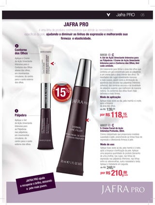Jafra PRO
A
Pálpebra
Aplique o Gel
de Ação Umectante
Intensiva para
as Pálpebras
nas pálpebras,
em movimentos
circulares, do
centro para o canto
externo dos olhos.
B
Contorno
dos Olhos
Aplique o Creme
de Ação Umectante
Intensiva para o
Contorno dos Olhos
abaixo dos olhos,
em movimentos
circulares, do centro
para o canto externo
dos olhos.
JAFRA PRO
é uma linha de produtos cosmecêuticos que atende às necessidades
especíﬁcas da pele, ajudando a diminuir as linhas de expressão e melhorando sua
ﬁrmeza e elasticidade.
JAFRA PRO ajuda
a recuperar o brilho, deixando
a pele mais jovem.
5
4
88937
5. Creme Facial de Ação
Intensiva Profunda, 30ml.
Creme concentrado que proporciona imediata
suavidade à pele, preenchendo as linhas ﬁnas de
expressão e oferecendo ﬁrmeza à pele.
Modo de uso:
Aplique duas vezes ao dia, pela manhã e à noite,
após a limpeza e toniﬁcação da pele. Aplique
uma pequena quantidade do produto (tamanho
de uma ervilha), nas rugas, nas linhas de
expressão nas pálpebras inferiores, nas linhas
entre as sobrancelhas, sulco nasolabial e testa.
Aplique o hidratante em seguida.
de R$ 248,00
por R$ 210,80
cada
88938
4. Gel de Ação Umectante Intensiva para
as Pálpebras / Creme de Ação Umectante
Intensiva para o Contorno dos Olhos, 6ml
cada unidade.
Um tratamento para ﬁrmar a área dos olhos que
combina um gel concentrado para as pálpebras
e um creme para a área inferior dos olhos. Os
resultados são rugas visivelmente menores
e mais suaves, assim como a diminuição da
aparência dos círculos nas pálpebras inferiores
(olheiras), das sombras escuras e da tonalidade
da pálpebra superior, que melhoram de maneira
notória. Os contornos dos olhos ﬁcam mais
deﬁnidos e mais ﬁrmes.
Modo de aplicação:
Aplique duas vezes ao dia, pela manhã e à noite,
após a limpeza
da área dos olhos.
de R$ 139,00
por R$ 118,15cada
05
+DE
DEDESCONT
O
15%
 