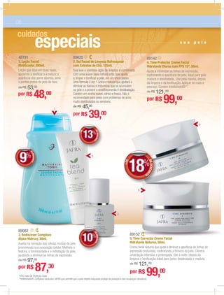 especiais
cuidados
DEDESCONTO
10%
DDEE
48191
1. Loção Facial
Matiﬁcante, 200ml.
Loção que atua em duas fases,
ajudando a toniﬁcar e a reduzir a
aparência dos poros abertos, acne
e pontos pretos da pele da face.
de R$ 53,00
por R$ 48,00
89082
3. Rediscover Complexo
Alpha-Hidroxy, 30ml.
Auxilia na remoção das células mortas da pele,
promovendo sua renovação celular. Melhora a
textura, a luminosidade e a hidratação da pele,
ajudando a diminuir as linhas de expressão.
de R$ 97,00
por R$ 87,30
89142
4. Time Protector Creme Facial
Hidratante Diurno com FPS 15*, 50ml.
Ajuda a minimizar as linhas de expressão,
melhorando a aparência da pele. Ideal para pele
madura e desidratada. Use pela manhã, depois
da limpeza e da toniﬁcação. Aplique no rosto e
pescoço. Contém Intellishield®**.
de R$ 121,00
por R$ 99,00
+DE
DEDESCONT
O
13%
DD
%%
DEDESCONTO
9%
DDDDEE
%%
s u a p e l e
06
4
5
2
3
1
89620
2. Gel Facial de Limpeza Refrescante
com Extratos de Chá, 125ml.
Sua leve e cremosa ação de limpeza é combinada
com uma suave base refrescante, que ajuda
a limpar e toniﬁcar a pele, em um único passo.
Uma fórmula 2 em 1 única e natural que ajudará a
eliminar as toxinas e impurezas que se acumulam
na pele e a previnir o envelhecimento e desidratação.
Contém um aroma suave, cítrico e fresco. Não é
recomendado para peles com problemas de acne,
muito desidratadas ou sensíveis.
de R$ 45,00
por R$ 39,00
89152
5. Time Corrector Creme Facial
Hidratante Noturno, 50ml.
Creme facial noturno que ajuda a diminuir a aparência de linhas de
expressão profundas, melhorando a ﬁrmeza da pele. Oferece
umectação intensiva e prolongada. Use à noite, depois da
limpeza e toniﬁcação. Ideal para peles desidratada e madura.
de R$ 121,00
por R$ 99,00
+DE
DEDESCON
TO
18%
*FPS: Fator de Proteção Solar.
**Intellishield®: Complexo exclusivo JAFRA que permite que a pele respire enquanto protege da poluição e das mudanças climáticas.
 