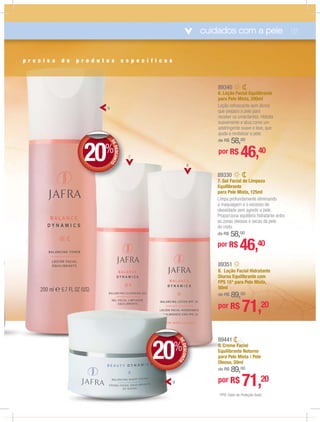cuidados com a pele 07
*FPS: Fator de Proteção Solar.
6
89441
9. Creme Facial
Equilibrante Noturno
para Pele Mista / Pele
Oleosa, 50ml
de R$ 89,00
por R$ 71,20
me FacFacia
rante No
89351
8. Loção Facial Hidratante
Diurna Equilibrante com
FPS 15* para Pele Mista,
50ml
de R$ 89,00
por R$ 71,20
89340
6. Loção Facial Equilibrante
para Pele Mista, 200ml
Loção refrescante sem álcool
que prepara a pele para
receber os umectantes. Hidrata
suavemente e atua como um
adstringente suave e leve, que
ajuda a revitalizar a pele.
de R$ 58,00
por R$ 46,40
89330
7. Gel Facial de Limpeza
Equilibrante
para Pele Mista, 125ml
Limpa profundamente eliminando
a maquiagem e o excesso de
oleosidade sem agredir a pele.
Proporciona equilíbrio hidratante entre
as zonas oleosas e secas da pele
do rosto.
de R$ 58,00
por R$ 46,40
p r e c i s a d e p r o d u t o s e s p e c í f i c o s
DEDESCONTO
20%
DD
DEDESCONTO
20%
DD
8
7
9
 