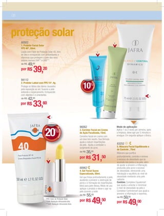 80502
1. Protetor Facial Solar
FPS 40*, 50ml.
Loção com Fator de Proteção Solar 40, livre
de óleo e enriquecido com antioxidantes e
vitaminas que protegem a pele dos raios
solares nocivos UVA** e UVB***.
de R$ 49,00
por R$ 39,20
94112
2. Protetor Labial com FPS 15*, 4g.
Protege os lábios dos danos causados
pela exposição ao sol. Suaviza a pele
evitando o ressecamento. Enriquecido
com vitamina C e umectantes.
de R$ 42,00
por R$ 33,60
88962
4. Gel Facial Suave
Especializado, 50ml.
Gel que limpa profundamente a pele,
ajudando a prevenir a obstrução de
poros e a formação de imperfeições.
Ideal para pele oleosa. Modo de uso:
aplique o produto e deixe-o agir na
pele durante a noite.
de R$ 55,00
por R$ 49,50
96062
3. Corretor Facial em Creme
de Ação Focalizada, 15ml.
Corretivo facial em creme com
um leve tom neutro. Sua fórmula
ajuda a reduzir imperfeições
da pele. Ajuda a combater o
surgimento de acne.
de R$ 35,00
por R$ 31,50
08
proteção solar
1
5
2
*FPS: Fator de Proteção Solar.
**UVA: Radiação Ultravioleta Alfa.
***UVB: Radiação Ultravioleta Beta.
DEDESCONTO
10%
DDEE
83252
5. Máscara Facial Equilibrante e
de Controle , 75ml
Máscara que puriﬁca
profundamente, controla e remove
o excesso de oleosidade que se
acumula nos poros e na pele, além
de ajudar a prevenir a inﬂamação
produzida pela acne e excesso
de oleosidade, oferecendo uma
hidratação e equilíbrio do nível de
oleosidade revelando uma pele
radiante.
Contém: Complexo Equalsmart
que ajuda a umectar e minimizar
o nível de oleosidade da pele e
Complexo Controlsmart que ajuda a
prevenir a inﬂamação e espinhas.
de R$ 59,00
por R$ 49,00
Modo de aplicação:
Aplica 1 ou 2 vezes por semana, após
a limpieza, deixe agir por 5 minutos e
enxágue. Em seguida aplique o tônico.
icaçção:ão:
3
4
DEDESCONTO
20%
DDEE
 