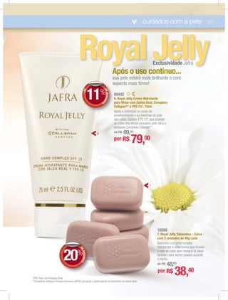 cuidados com a pele 09
89492
6. Royal Jelly Creme Hidratante
para Mãos com Geleia Real, Complexo
Cellspan** e FPS 15*, 75ml.
Ajuda a minimizar os sinais de
envelhecimento e as manchas da pele
das mãos. Contém FPS 15* que protege
as mãos dos danos causados pelo sol e o
exclusivo Complexo Cellspan**.
de R$ 89,00
RoyalJellyExclusividade Jafra
AAppóóss oooo uuuuuuussssssssooooo cccoonnttíínnuuoo......óó í
susus aa pele esttarararráááá mamamamaisisisis brilhante e com
asaspecto mamaaisisis ﬁﬁrmrme!e!
*FPS: Fator de Proteção Solar.
**Complexo Cellspan:Fórmula exclusiva JAFRA que ajuda a potencializar os benefícios da Geleia Real.
16088
7. Royal Jelly Sabonetes - Caixa
com 5 unidades de 40g cada
Sabonete com propriedades
hidratantes e umectantes que limpam
a pele do rosto sem ressecá-la. Ideal
também para serem usados durante
o banho.
de R$ 48,00
por R$ 38,40
por R$ 79,00
DEDESCONTO
20%
DDEE
7
6
aa+DE
DEDESCONT
O
11%
 