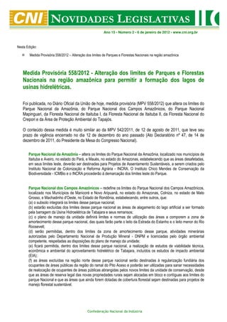 Ano 15 • Número 2 • 6 de janeiro de 2012 • www.cni.org.br



Nesta Edição:

        Medida Provisória 558/2012 – Alteração dos limites de Parques e Florestas Nacionais na região amazônica



   Medida Provisória 558/2012 - Alteração dos limites de Parques e Florestas
   Nacionais na região amazônica para permitir a formação dos lagos de
   usinas hidrelétricas.

   Foi publicada, no Diário Oficial da União de hoje, medida provisória (MPV 558/2012) que altera os limites do
   Parque Nacional da Amazônia, do Parque Nacional dos Campos Amazônicos, do Parque Nacional
   Mapinguari, da Floresta Nacional de Itaituba I, da Floresta Nacional de Itaituba II, da Floresta Nacional do
   Crepori e da Área de Proteção Ambiental do Tapajós.

   O conteúdo dessa medida é muito similar ao da MPV 542/2011, de 12 de agosto de 2011, que teve seu
   prazo de vigência encerrado no dia 12 de dezembro do ano passado (Ato Declaratório nº 47, de 14 de
   dezembro de 2011, do Presidente da Mesa do Congresso Nacional).

       Parque Nacional da Amazônia – altera os limites do Parque Nacional da Amazônia, localizado nos municípios de
       Itaituba e Aveiro, no estado do Pará, e Maués, no estado do Amazonas, estabelecendo que as áreas desafetadas,
       em seus limites leste, deverão ser destinadas para Projetos de Assentamento Sustentáveis, a serem criados pelo
       Instituto Nacional de Colonização e Reforma Agrária - INCRA. O Instituto Chico Mendes de Conservação da
       Biodiversidade - ICMBio e o INCRA procederão à demarcação dos limites leste do Parque.


       Parque Nacional dos Campos Amazônicos – redefine os limites do Parque Nacional dos Campos Amazônicos,
       localizado nos Municípios de Manicoré e Novo Aripuanã, no estado do Amazonas, Colniza, no estado de Mato
       Grosso, e Machadinho d'Oeste, no Estado de Rondônia, estabelecendo, entre outros, que:
       (a) o subsolo integrará os limites desse parque nacional;
       (b) estarão excluídas dos limites desse parque nacional as áreas de alagamento do lago artificial a ser formado
       pela barragem da Usina Hidroelétrica de Tabajara e seus remansos;
       (c) o plano de manejo da unidade definirá limites e normas de utilização das áreas a comporem a zona de
       amortecimento desse parque nacional, das quais farão parte o leito da Estrada do Estanho e o leito menor do Rio
       Roosevelt;
       (d) serão permitidas, dentro dos limites da zona de amortecimento desse parque, atividades minerárias
       autorizadas pelo Departamento Nacional de Produção Mineral - DNPM e licenciadas pelo órgão ambiental
       competente, respeitadas as disposições do plano de manejo da unidade;
       (e) ficará permitida, dentro dos limites desse parque nacional, a realização de estudos de viabilidade técnica,
       econômica e ambiental do aproveitamento hidrelétrico de Tabajara, incluídos os estudos de impacto ambiental
       (EIA);
       (f) as áreas excluídas na região norte desse parque nacional serão destinadas à regularização fundiária dos
       ocupantes de áreas públicas da região do ramal do Pito Aceso e poderão ser utilizadas para sanar necessidades
       de realocação de ocupantes de áreas públicas abrangidas pelos novos limites da unidade de conservação, desde
       que as áreas de reserva legal das novas propriedades rurais sejam alocadas em bloco e contíguas aos limites do
       parque Nacional e que as áreas que ainda forem dotadas de cobertura florestal sejam destinadas para projetos de
       manejo florestal sustentável.




                                               Confederação Nacional da Indústria
 