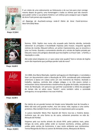 É um relato de uma sobrevivente ao Holocausto e da sua luta para viver consigo
mesma depois da guerra, uma homenagem a todas as vítimas que não viveram
para poder contar a sua própria história e um esforço para assegurar que o legado
de Anne Frank jamais seja esquecido.
«A Rapariga de Auschwitz começa onde O Diário de Anne Frank termina»
New York Daily News
Preço: 16,60 €
Somme, 1916. Sophie vive numa vila ocupada pelo Exército alemão, tentando
sobreviver às privações e brutalidade impostas pelo invasor, enquanto aguarda
notícias do marido, Édouard Lefèvre, um pintor impressionista, que se encontra a
lutar na Frente. Quando o comandante alemão vê o retrato de Sophie pintado por
Édouard, nasce uma perigosa obsessão que leva Sophie a arriscar tudo - a família, a
reputação e a vida.
Até onde estará disposta Liv a ir para salvar este quadro? Será o retrato de Sophie
assim tão importante que justifique perder tudo de novo?
Preço: 17,50 €
Em 2004, Ana Maria Machado, repórter portuguesa em Washington, é convidada a
fazer um documentário sobre a Revolução de 1974, considerada pelo embaixador
americano à época em Lisboa como um raro momento da História. Aceitado o
trabalho, regressa, contrata dois antigos colegas, e os três jovens visitam e
entrevistam vários intervenientes e testemunhas do golpe de Estado, revisitando os
mitos da Revolução. Um percurso que permite surpreender o efeito da passagem
do tempo não só sobre esses "heróis", como também sobre a sociedade
portuguesa, na sua grandeza e nas suas misérias.
Preço: 16,90 €
Por detrás de um grande homem de Estado como Sebastião José de Carvalho e
Melo não está uma grande mulher, mas sim várias: mãe, esposas e uma rainha
protetora. Mas também foram as mulheres as responsáveis pela sua queda.
A autora bestseller María Pilar Queralt del Hierro traz-nos a história destas
mulheres que, de uma forma ou de outra, estiveram presentes na vida do
Marquês de Pombal.
Viajamos pela sua escrita através do século XVIII, pelos palácios reais, pelas
intrigas da corte, pelos salões onde se reuniam escritores, artistas, políticos
unidos pelos ventos do Iluminismo, é aqui neste ambiente que conhecemos
Teresa Margarida da Silva ou Leonor de Almeida Lorena, Marquesa de Alorna.Preço: 19,00 €
 