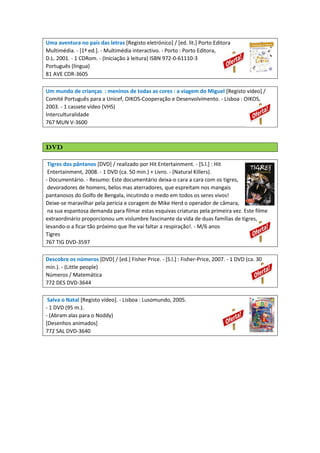 Uma aventura no país das letras [Registo eletrónico] / [ed. lit.] Porto Editora
Multimédia. - [1ª ed.]. - Multimédia interactivo. - Porto : Porto Editora,
D.L. 2001. - 1 CDRom. - (Iniciação à leitura) ISBN 972-0-61110-3
Português (língua)
81 AVE CDR-3605
Um mundo de crianças : meninos de todas as cores : a viagem do Miguel [Registo vídeo] /
Comité Português para a Unicef, OIKOS-Cooperação e Desenvolvimento. - Lisboa : OIKOS,
2003. - 1 cassete vídeo (VHS)
Interculturalidade
767 MUN V-3600
dvddvddvddvd
Tigres dos pântanos [DVD] / realizado por Hit Entertainment. - [S.l.] : Hit
Entertainment, 2008. - 1 DVD (ca. 50 min.) + Livro. - (Natural Killers).
- Documentário. - Resumo: Este documentário deixa-o cara a cara com os tigres,
devoradores de homens, belos mas aterradores, que espreitam nos mangais
pantanosos do Golfo de Bengala, incutindo o medo em todos os seres vivos!
Deixe-se maravilhar pela perícia e coragem de Mike Herd o operador de câmara,
na sua espantosa demanda para filmar estas esquivas criaturas pela primeira vez. Este filme
extraordinário proporcionou um vislumbre fascinante da vida de duas famílias de tigres,
levando-o a ficar tão próximo que lhe vai faltar a respiração!. - M/6 anos
Tigres
767 TIG DVD-3597
Descobre os números [DVD] / [ed.] Fisher Price. - [S.l.] : Fisher-Price, 2007. - 1 DVD (ca. 30
min.). - (Little people)
Números / Matemática
772 DES DVD-3644
Salva o Natal [Registo vídeo]. - Lisboa : Lusomundo, 2005.
- 1 DVD (95 m.).
- (Abram alas para o Noddy)
[Desenhos animados]
772 SAL DVD-3640
 