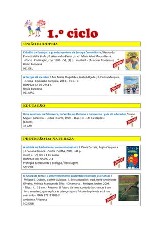 1.º ciclo
União europeiaUnião europeiaUnião europeiaUnião europeia
Cidadão da Europa : a grande aventura da Europa Comunitária / Bernardo
Pianetti della Stufa ; il. Alessandro Pacini ; trad. Maria Alice Moura Bessa.
- Porto : Civilização, cop. 1986. - 51, [2] p. : muito il. - (As novas fronteiras)
União Europeia
061 DEL
A Europa dá as mãos / Ana Maria Magalhães, Isabel Alçada ; il. Carlos Marques.
- Lisboa : Comissão Europeia, 2013. - 91 p. : il
ISBN 978-92-79-2751-5
União Europeia
061 MAG
EducaçãoEducaçãoEducaçãoEducação
Uma aventura na Primavera, no Verão, no Outono e na Inverno : guia do educador / Nuno
Miguel Caravela. - Lisboa : Liarte, 1999. - 16 p. : il. - (As 4 estações)
[Contos]
37 CAR
Proteção da naturezaProteção da naturezaProteção da naturezaProteção da natureza
A estória de Bartolomeu, o eco-mosqueteiro / Paula Correia, Regina Sequeira
; il. Susana Branca. - Sintra : SUMA, 2009. - 44 p. :
muito il. ; 26 cm + 1 CD áudio
ISBN 978-989-95990-2-4
Proteção da natureza / Ecologia / Reciclagem
502 COR
O futuro da terra : o desenvolvimento sustentável contado às crianças /
Philippe J. Dubois, Valérie Guidoux ; il. Sylvia Bataille ; trad. René Antônio de
Oliveira, Mónica Marques da Silva. - Dinamarca : Forlaget Jorden, 2004.
- 78 p. : il. ; 31 cm. - Resumo: O futuro da terra contado às crianças é um
livro acessível, que explica às crianças que o futuro do planeta está nas
suas mãos. ISBN 879123886-2
Ambiente / Planeta
502 DUB
 
