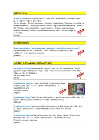 geologiageologiageologiageologia
O livro da terra / texto Giuseppe Zanini ; il. Tony Wolf. - Mem Martins : Anagrama, 1988. - 77
p. : il.. - (Quem pergunta quer saber)
Terra / Geologia / Rochas / Montanhas / Planícies / Erosão / Argila / Mármore / Ferro / Carvão
/ Petróleo / Metais / Grutas / Terramotos / Vulcões / Água / Chuva / Vento / Neve / Nuvens /
Sol / Tempo / meteorologia / Rios / Lagos / Glaciares / Estações do ano / Praias /
Oceanos / Animais / Recursos naturais / Ilhas / Ondas / Marés / Pólos / Navegação
/ Poluição
55 ZAN
segurançasegurançasegurançasegurança
Segurança rodoviária : texto de apoio para a educação rodoviária no ensino primário /
Secretaria de Estado dos Transportes. - Lisboa : Direcção-Geral de Viação, 1980.
- 147 p. : il. ; 21 cm Segurança rodoviária
614 POR
Artes e trabalhos manuaisArtes e trabalhos manuaisArtes e trabalhos manuaisArtes e trabalhos manuais
Tecnologias da escultura / Pedro Anjos Teixeira ; colab. téc. Dina Paula Medina... [et al.] ;
[apresent. Jorge R. Marques da Silva]. - 2.ª ed. - Sintra : Câmara Municipal de Sintra, 2006. -
126 p. : il. ISBN 972-8875-22-3
Técnicas de escultura
73 TEI
Trabalhos com fantoches / Moira Butterfield. - Rio de Mouro : Nova
Presença, cop. 1994. - 47 p. : il. ; 30 cm. - (Artes criativas ; 7)
ISBN 972-8193-02-5
Trabalhos manuais
745 BUT
Trabalhos para festas / Maria Gordon. - Rio de Mouro : Nova Presença, cop. 1994. - 48 p. : il. ;
30 cm. - (Artes criativas ; 5)ISBN 972-8193-02-5 Trabalhos manuais
745 GOR
Trabalhos com tintas / Moira Butterfield. - Rio de Mouro : Nova Presença, cop. 1994. - 47 p. :
il. ; 30 cm. - (Artes criativas ; 6)ISBN 972-8193-02-5 Arte / Trabalhos manuais
745 BUT
Trabalhos com máscaras / Jacqueline Russon ; Fot. Peter Millard. - 1ª ed.. - Lisboa : Nova
Presença, 1994. - 45 p. : il. ; 30 cm. - (Artes criativas ; 4)ISBN 971-8193-02-5
Trabalhos manuais / Máscaras
745 RUS
 