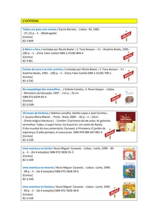 ContosContosContosContos
Tobias um gato com manias / Garcia Barreto. - Lisboa : Ró, 1982.
- 37, [1] p. : il. - (Madrugada)
[Contos]
82-3 BAR
A Bela e a fera / contadas por Nicola Baxter ; il. Tony Kenyon. - S.l. : Anytime Books, 1995. -
[28] p. : il. - (Fairy Tales Castle) ISBN 1-55185-804-6
[Contos]
82-3 BEL
Cachos de ouro e os três ursinhos / contadas por Nicola Baxter ; il. Tony Kenyon. - S.l. :
Anytime Books, 1995. - [28] p. : il. - (Fairy Tales Castle) ISBN 1-55185-790-1
[Contos]
82-3 CAC
No arquipélago das maravilhas... / Celeste Canelas ; il. Nuno Gaspar. - Lisboa
: Ministério da Educação, 1997. - 111 p. ; 25 cm
ISBN 972-8339-05-4
[Contos]
82-3 CAN
10 meses de histórias / Adelina carvalho, Amélia Lopes e José Carretas ;
il. Susana Maria Maciel . - Porto : Areal, 2009 . - 82 p. : il. ; 23cm .
- (Pasta mágica literatura ). - Contém: O primeiro dia de aulas; As galochas
vermelhas; Tadeu, o super-herói; Vai buscá-la ( um conto de Natal);
O dia mundial do meu aniversário; Carnaval; a Primavera; O jardim da
esperança; O pião pompeu; A nossa praia. ISBN 978-989-647-081-4
[Contos]
82-3 CAR
Uma aventura no Verão / Nuno Miguel Caravela. - Lisboa : Liarte, 1999. - 89
p. : il. - (As 4 estações) ISBN 972-5828-35-3
[Contos]
82-3 CAR
Uma aventura no Inverno / Nuno Miguel Caravela. - Lisboa : Liarte, 1999.
- 89 p. : il. - (As 4 estações) ISBN 972-5828-39-6
[Contos]
82-3 CAR
Uma aventura no Outono / Nuno Miguel Caravela. - Lisboa : Liarte, 1999.
- 89 p. : il. - (As 4 estações) ISBN 972-5828-38-8
[Contos]
82-3 CAR
 