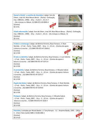 Hansel e Gretel : a casinha de chocolate / adapt. livre de
Eileen ; trad. M. Alice Moura Bessa. - [Porto] : Civilização,
imp. 1980 [D.L. 1990]. - 20 p. : muito il. ; 32 cm.7
- (As crianças e a fábula ; 6) ISBN 972-26-0049-4
[Contos]
82-3 EIL
A bela adormecida / adapt. livre de Eileen ; trad. M. Alice Moura Bessa. - [Porto] : Civilização,
imp. 1980 [D.L. 1990]. - 20 p. : muito il. ; 32 cm. - (As crianças e a fábula ; 5)
[Contos]
82-3 EIL
A lebre e a tartaruga / adapt. de Belmira Ferreira, Rosa Fonseca ; il. Rute
Reimão. - 2.ª ed. - Porto : Texto, 2007. - 16 p. : il. ; 22 cm. - (Contos de apoio
à leitura e à escrita ; 17) ISBN 978-972-47-3569-6
[Contos]
82-3 FER
O rato e a doninha / adapt. de Belmira Ferreira, Rosa Fonseca ; il. Luís Valente.
- 2.ª ed. - Porto : Texto, 2007. - 16 p. : il. ; 22 cm. - (Contos de apoio à
leitura e à escrita ; 19) ISBN 978-972-47-3571-9
[Contos]
82-3 FER
A sereiazinha / adapt. de Belmira Ferreira, Rosa Fonseca ; il. Micaela Cabral.
- 2.ª ed. - Porto : Texto, 2007. - 16 p. : il. ; 22 cm. - (Contos de apoio à leitura
e à escrita ; 23) ISBN 978-972-47-3575-7
[Contos]
82-3 FER
O gato das botas / adapt. de Belmira Ferreira, Rosa Fonseca ; il. Rute Reimão.
- 2.ª ed. - Porto : Texto, 2007. - 16 p. : il. ; 22 cm. - (Contos de apoio à leitura
e à escrita ; 26) ISBN 978-972-47-3578-8
[Contos]
82-3 FER
Pinóquio / adapt. de Belmira Ferreira, Rosa Fonseca ; il. Micaela Cabral.
- 2.ª ed. - Porto : Texto, 2007. - 16 p. : il. ; 22 cm. - (Contos de apoio à
leitura e à escrita ; 7) ISBN 978-972-47-3559-7
[Contos]
82-3 FER
Florzinha / contadas por Nicola Baxter ; il. Tony Kenyon. - S.l. : Anytime Books, 1995. - [28] p. :
il. - (Fairy Tales Castle) ISBN 1-55185-806-1
[Contos]
82-3 FLO
 