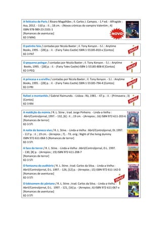 A feiticeira de Paris / Álvaro Magalhães ; Il. Carlos J. Campos. - 1.ª ed. - Alfragide :
Asa, 2012. - 110 p. : il. ; 18 cm. - (Novas crónicas do vampiro Valentim ; 4)
ISBN 978-989-23-2101-1
[Romances de aventuras]
82-3 MAG
O patinho feio / contadas por Nicola Baxter ; il. Tony Kenyon. - S.l. : Anytime
Books, 1995. - [28] p. : il. - (Fairy Tales Castle) ISBN 1-55185-810-x [Contos]
82-3 PAT
O pequeno polegar / contadas por Nicola Baxter ; il. Tony Kenyon. - S.l. : Anytime
Books, 1995. - [28] p. : il. - (Fairy Tales Castle) ISBN 1-55185-808-8 [Contos]
82-3 PEQ
A princesa e a ervilha / contadas por Nicola Baxter ; il. Tony Kenyon. - S.l. : Anytime
Books, 1995. - [28] p. : il. - (Fairy Tales Castle) ISBN 1-55185-794-4 [Contos]
82-3 PRI
Rafael o montanhês / Gabriel Raimundo. - Lisboa : Ró, 1981. - 47 p. : il. - (Primavera ; 3)
[Contos]
82-3 RAI
A maldição da múmia / R. L. Stine ; trad. Jorge Pinheiro. - Linda-a-Velha :
Abril/Controljornal, 1997. - 132, [6] : il. ; 19 cm. - (Arrepios ; 16) ISBN 972-611-203-6
[Romances de terror]
82-3 STI
A noite do boneco vivo / R. L. Stine. - Linda-a-Velha : Abril/Controljornal, DL 1997.
- 117 p. : il. ; 19 cm. - (Arrepios ; 7). - Tít. orig.: Night of the living dummy
ISBN 972-611-064-5 [Romances de terror]
82-3 STI
A face do terror / R. L. Stine. - Linda-a-Velha : Abril/Controljornal, D.L. 1997.
- 130, [8] p. - (Arrepios ; 19) ISBN 972-611-208-7
[Romances de terror]
82-3 STI
O fantasma do auditório / R. L. Stine ; trad. Carlos da Silva. - Linda-a-Velha :
Abril/Controljornal, D.L. 1997. - 126, [12] p. - (Arrepios ; 15) ISBN 972-611-142-0
[Romances de aventuras]
82-3 STI
O lobisomem do pântano / R. L. Stine ; trad. Carlos da Silva. - Linda-a-Velha :
Abril/Controljornal, D.L. 1997. - 121, [16] p. - (Arrepios ; 6) ISBN 972-611-067-x
[Romances de aventuras]
82-3 STI
 