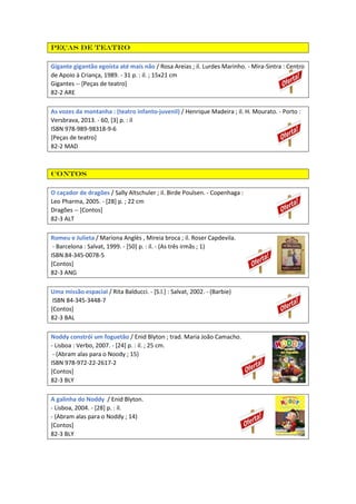 Peças de teatro
Gigante gigantão egoísta até mais não / Rosa Areias ; il. Lurdes Marinho. - Mira-Sintra : Centro
de Apoio à Criança, 1989. - 31 p. : il. ; 15x21 cm
Gigantes -- [Peças de teatro]
82-2 ARE
As vozes da montanha : (teatro infanto-juvenil) / Henrique Madeira ; il. H. Mourato. - Porto :
Versbrava, 2013. - 60, [3] p. : il
ISBN 978-989-98318-9-6
[Peças de teatro]
82-2 MAD
Contos
O caçador de dragões / Sally Altschuler ; il. Birde Poulsen. - Copenhaga :
Leo Pharma, 2005. - [28] p. ; 22 cm
Dragões -- [Contos]
82-3 ALT
Romeu e Julieta / Mariona Anglès , Mireia broca ; il. Roser Capdevila.
- Barcelona : Salvat, 1999. - [50] p. : il. - (As três irmãs ; 1)
ISBN 84-345-0078-5
[Contos]
82-3 ANG
Uma missão espacial / Rita Balducci. - [S.l.] : Salvat, 2002. - (Barbie)
ISBN 84-345-3448-7
[Contos]
82-3 BAL
Noddy constrói um foguetão / Enid Blyton ; trad. Maria João Camacho.
- Lisboa : Verbo, 2007. - [24] p. : il. ; 25 cm.
- (Abram alas para o Noody ; 15)
ISBN 978-972-22-2617-2
[Contos]
82-3 BLY
A galinha do Noddy / Enid Blyton.
- Lisboa, 2004. - [28] p. : il.
- (Abram alas para o Noddy ; 14)
[Contos]
82-3 BLY
 