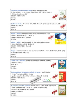 O rato do campo e o rato da cidade / adapt. Margarida Braga ;
il. Ricardo Neto. - 1.ª ed. - Lisboa : Papa-Letras, 2007. - 16 p. : muito il.
- (Mini contos clássicos ; 21)
ISBN 987-972-8516-77-2
[Contos]
82-3 BRA
O alfaiate valente. - Barcelona : RBA, 2003. - 25 p. : il. - (Os teus contos clássicos ; 12)
ISBN 84-473-3684-0
[Contos]
82-3 CAP
Margot e Ondina / Valentino Capelo ; il. Elisa Paulino e Joana Ratão.
- Sintra : SMAS-Sintra, 2011. - [32] p. : il
ISBN 978-989-95851-3-3 [Contos]
82-3 CAP
Margot e Maria / Valentino Capelo ; il. Elisa Paulino e Joana Ratão.
- Sintra : SMAS-Sintra, 2011. - [32] p. : il
ISBN 978-989-95851-2-6 [Contos]
82-3 CAP
Margot / Valentino Capelo ; il. Elisa Paulino e Joana Ratão. - Sintra : SMAS-Sintra, 2011. - [32]
p. : il ISBN 978-989-95851-0-2
[Contos]
82-3 CAP
Quanto vale a amizade? / Maria Lúcia Carvalhas ; il. Raquel Pinheiro.
- Amadora : Cercica,
2013. - p. : il
[Contos]
82-3 CAR
Contos populares portugueses : seleção de contos / Adolfo Coelho.
- Porto : Porto Editora, 2013. - 39 pag.
+ guiões de exploração e fichas de leitura. - (Educação literária)
ISBN 978-972-0-72683-4
[Contos]
82-3 COE 3
As cenouras do senhor Benedito / Pierre Coran ; il. Mérel ; trad. José Oliveira.
- Lisboa : Caminho, 1990. - [26] p. : il. ; 25 cm. - (Começo a ler).
- Tít. orig.: Les carottes du Pére Benoét
ISBN 972-21-0485-3
[Contos]
82-3 COR
 