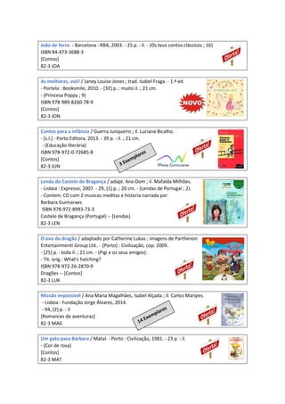 João de ferro. - Barcelona : RBA, 2003. - 25 p. : il. - (Os teus contos clássicos ; 16)
ISBN 84-473-3688-3
[Contos]
82-3 JOA
As melhoras, avô! / Janey Louise Jones ; trad. Isabel Fraga. - 1.ª ed.
- Portela : Booksmile, 2010. - [32] p. : muito il. ; 21 cm.
- (Princesa Poppy ; 9)
ISBN 978-989-8260-78-9
[Contos]
82-3 JON
Contos para a infância / Guerra Junqueiro ; il. Luciana Bicalho.
- [s.l.] : Porto Editora, 2013. - 39 p. : il. ; 21 cm.
- (Educação literária)
ISBN 978-972-0-72685-8
[Contos]
82-3 JUN
Lenda do Castelo de Bragança / adapt. Ana Oom ; il. Mafalda Milhões.
- Lisboa : Expresso, 2007. - 29, [1] p. ; 20 cm. - (Lendas de Portugal ; 2).
- Contem: CD com 2 musicas ineditas e historia narrada por
Barbara Guimaraes
ISBN 978-972-8993-73-3
Castelo de Bragança (Portugal) -- [Lendas]
82-3 LEN
O ovo do dragão / adaptado por Catherine Lukas ; imagens de Parthenon
Entertainmenti Group Ltd.. - [Porto] : Civilização, cop. 2009.
- [25] p. : toda il. ; 21 cm. - (Pigi e os seus amigos).
- Tít. orig.: What's hatching?
ISBN 978-972-26-2870-9
Dragões -- [Contos]
82-3 LUK
Missão impossível / Ana Maria Magalhães, Isabel Alçada ; il. Carlos Marqies.
- Lisboa : Fundação Jorge Álvares, 2014.
- 94, [2] p. : il
[Romances de aventuras]
82-3 MAG
Um gato para Bárbara / Matal. - Porto : Civilização, 1981. - 23 p. : il.
- (Cor de rosa)
[Contos]
82-3 MAT
 