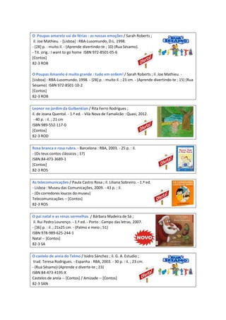 O Poupas amarelo vai de férias : as nossas emoções / Sarah Roberts ;
il. Joe Mathieu. - [Lisboa] : RBA-Lusomundo, D.L. 1998.
- [28] p. : muito il. - (Aprende divertindo-te ; 10) (Rua Sésamo).
- Tit. orig.: I want to go home ISBN 972-8501-05-6
[Contos]
82-3 ROB
O Poupas Amarelo é muito grande : tudo em ordem! / Sarah Roberts ; il. Joe Mathieu. -
[Lisboa] : RBA-Lusomundo, 1998. - [28] p. : muito il. ; 23 cm. - (Aprende divertindo-te ; 15) (Rua
Sésamo) ISBN 972-8501-10-2
[Contos]
82-3 ROB
Leonor no jardim da Gulbenkian / Rita Ferro Rodrigues ;
il. de Joana Quental. - 1.ª ed. - Vila Nova de Famalicão : Quasi, 2012.
- 40 p. : il. ; 21 cm
ISBN 989-552-117-0
[Contos]
82-3 ROD
Rosa branca e rosa rubra. - Barcelona : RBA, 2003. - 25 p. : il.
- (Os teus contos clássicos ; 17)
ISBN 84-473-3689-1
[Contos]
82-3 ROS
As telecomunicações / Paula Castro Rosa ; il. Liliana Sobreiro. - 1.ª ed.
- Lisboa : Museu das Comunicações, 2009. - 43 p. : il.
- (Os corredores loucos do museu)
Telecomunicações -- [Contos]
82-3 ROS
O pai natal e as renas vermelhas / Bárbara Madeira de Sá ;
il. Rui Pedro Lourenço. - 1.ª ed. - Porto : Campo das letras, 2007.
- [36] p. : il. ; 21x25 cm. - (Palmo e meio ; 51)
ISBN 978-989-625-244-1
Natal -- [Contos]
82-3 SA
O castelo de areia do Telmo / Isidro Sánchez ; il. G. A. Estudio ;
trad. Teresa Rodrigues. - Espanha : RBA, 2003. - 30 p. : il. ; 23 cm.
- (Rua Sésamo) (Aprende e diverte-te ; 23)
ISBN 84-473-4195-X
Castelos de areia -- [Contos] / Amizade -- [Contos]
82-3 SAN
 