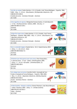 Um dia no campo / Isidro Sánchez ; il. G. A. Estudio ; trad. Teresa Rodrigues. - Espanha : RBA,
2003. - 30 p. : il. ; 23 cm. - (Rua Sésamo ; 24) (Aprende e diverte-te ; 23)
ISBN 84-473-4196-8
Castelos de areia -- [Contos] / Amizade -- [Contos]
82-3 SAN
Uma cegonha em apuros / Margarida Fonseca Santos ; il. Carla Nazareth.
- 1.ª ed. - Vila Nova de Gaia : Gailivro, 2009. - 28, [2] p. : il
ISBN 978-989-557-570-1
[Contos]
82-3 SAN
O Egas faz roupa nova / Isidro Sánchez ; il. G. A. Estudio ; trad. Teresa
Rodrigues. - Espanha : RBA, 2003. - 30 p. : il. ; 23 cm. - (Rua Sésamo ; 22)
(Aprende e diverte-te ; 23)
ISBN 84-473-4194-1
Castelos de areia -- [Contos] / Amizade -- [Contos]
82-3 SAN
Gui e o estendal mágico / Sandra Serra. - [S.l.] : Espiral Inversa, 2011.
- [32] p. : il. ; 16 x 22 cm. - (Gui)
ISBN 978-989-95566-7-6
[Contos]
82-3 SER
O homem que não queria ouvir sons maus / Ana Teresa Silva ;
il. Inês do carmo. - 2.ª ed. - Lisboa : A família galaró, 2005.
- [22] p. : il. ; 21 cm + CD-audio. - (A família Galaró ; 3)
ISBN 972-8912-00-5
[Contos]
82-3 SIL
Um colega novo na turma / Jennifer Smith ; ilustração de Tom
Cooke e tradução de Teresa Rodrigues. - Espanha : RBA, 2003.
- 30 p. : il. ; 23 cm. - (Aprende e diverte-te ; 20) (Rua Sésamo)
ISBN 84-473-4192-5
Escola -- [Contos] / Alunos -- [Contos]
82-3 SMI
A fada Carolina : desejos e vitórias / Emma Thomson ; trad. Nuno Marques.
- Lisboa : Dinalivro, 2003. - [24] p. : il. - (A fada Carolina)
ISBN 978-972-576-562-3
Fadas -- [Contos]
82-3 THO
 