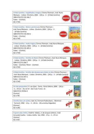A fada Carolina : trapalhadas e magias / Emma Thomson ; trad. Nuno
Marques. - Lisboa : Dinalivro, 2003. - [24] p. : il. - (A fada Carolina)
ISBN 978-972-576-346-7
Fadas -- [Contos]
82-3 THO
A fada Carolina : festas e promessas / Emma Thomson ;
trad. Nuno Marques. - Lisboa : Dinalivro, 2003. - [24] p. : il.
- (A fada Carolina)
ISBN 978-972-576-459-6
Fadas -- [Contos]
82-3 THO
A fada Carolina : moda mágica / Emma Thomson ; trad. Nuno Marques.
- Lisboa : Dinalivro, 2003. - [24] p. : il. - (A fada Carolina)
ISBN 978-972-576-305-X
Fadas -- [Contos]
82-3 THO
A fada Carolina : livrinho do Natal / Emma Thomson ; trad. Nuno Marques.
- Lisboa : Dinalivro, 2003. - [24] p. : il. - (A fada Carolina)
ISBN 972-572-296-7
Fadas -- [Contos] / Natal -- [Contos]
82-3 THO
A fada Carolina : livrinho dos desejos para todos os dias / Emma Thomson ;
trad. Nuno Marques. - Lisboa : Dinalivro, 2003. - [24] p. : il. - (A fada Carolina)
ISBN 972-572-297-5
Fadas -- [Contos]
82-3 THO
Os três porquinhos / il. van Gool. - Porto : Porto Editora, 2004. - [26] p. :
il.; ; 19 cm. - (Eu sei ler : dos 5 aos 7 anos ; 5)
ISBN 972-0-70764-X
[Contos]
82-3 TRE
Ursinho teve um sonho / [ed. lit.] Tormont Publications. - Montreal :
Tormont, 1992. - 12 p. : il. ; 20 cm. - (Os ursinhos folgazões)
[Contos]
82-3 URS
A guerra dos chefes / Valérie Videau ; il. de Jacques Lelièvre ; trad.
Armando Coelho. - Linda-a-Velha : Sol, 1994. - 37 p. : il. ; 27 cm
[Contos]
82-3 VID
 