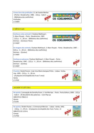 O meu livro das profissões / il. de Frankie Merlier.
- [Porto] : Desabrochar, 1986. - [12] p. : todo il.
- (Biblioteca dos coelhinhos)
Profissões
JI 3 MER
Ciências
Conheces estes animais? / Evelyne Mathiaud ;
il. Marc Pouyet. - Porto : Desabrochar, 1987.
- [12] p. : il. ; 20 cm. - (Biblioteca dos coelhinhos)
Animais -- [Contos] / Flores
JI 5 MAT
As imagens dos animais / Evelyne Mathiaud ; il. Marc Pouyet. - Porto : Desabrochar, 1987. -
[12] p. : il. ; 20 cm. - (Biblioteca dos coelhinhos)
Animais -- [Contos]
JI 5 MAT
Conheço os pássaros / Evelyne Mathiaud ; il. Marc Pouyet. - Porto :
Desabrochar, 1987. - [12] p. : il. ; 20 cm. - (Biblioteca dos coelhinhos)
Animais -- [Contos]
JI 5 MAT
O vento / André Pozner ; trad. Ana Maria Sampaio Pinho. - Lisboa : Verbo,
imp. 1995. - [15] p. : il. ; 20 cm.
- (A pequena enciclopédia dos 4 aos 7 anos)
Vento
JI 5 POZ
Agricultura
Na quinta / concepção de Dorothy Einon ; il. de Nila Aye. - Porto : Porto Editora, 2000. - [12] p.
: todo il. - (À descoberta das palavras). - Livro Pop-up
ISBN 972-0-70621-X
Quinta
JI 6 EIN
Na quinta / André Pozner ; il. Emmanuel Mercier. - Lisboa : Verbo, 1992.
- [16] p. : il. ; 20 cm. - (A pequena enciclopédia dos 4 aos 7 anos ; 1)
ISBN 972-22-1153-6
Campo
JI 6 POZ
 