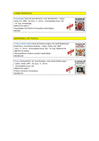 Arqueologia
Arqueologia / texto de Jane Mcintosh ; trad. João Muralha. - Lisboa :
Verbo, D.L. 1998. - 63, [1] p. : il. ; 29 cm. - (Enciclopédia visual ; 43).
- Tít. orig.: Archaeology
ISBN 972-22-1857-3
Arqueologia / Pré-história / Escavações arqueológicas
902 MCI
História mundial
A vida na idade média / texto de Andrew Langley ; fot. Geoff Brightling &
Geoff Dann ; trad. Miriam Godinho. - Lisboa : Verbo, imp. 1999.
- 63 p. : il. ; 29 cm. - (Enciclopédia Visual ; 46). - Tít. orig.: Medieval life
ISBN 972-22-1944-8
Vida quotidiana / História mundial / Idade Média
94(100) LAN
Piratas / Richard Platt ; fot. Tina Chambers ; trad. Carlos Simões Lopes.
- Lisboa : Verbo, 1997. - 63, [1] p. : il. ; 29 cm.
- (Enciclopédia visual ; 42)
ISBN 972-22-1830-1
Piratas / Corsários / Escravatura
94(100) PLA
 